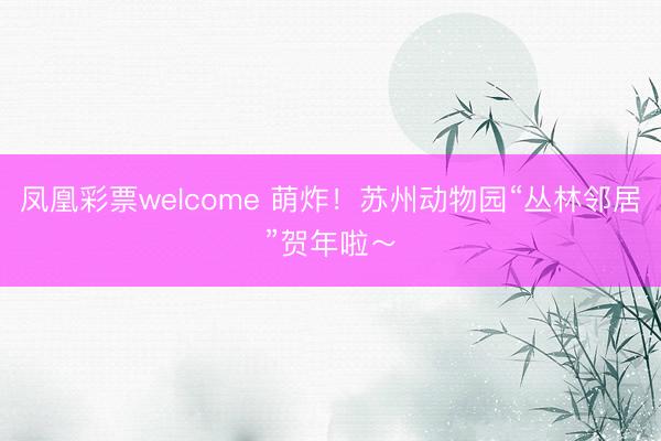 凤凰彩票welcome 萌炸！苏州动物园“丛林邻居”贺年啦～