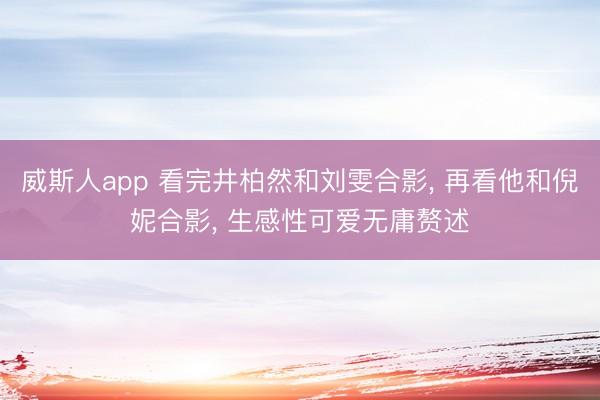 威斯人app 看完井柏然和刘雯合影， 再看他和倪妮合影， 生感性可爱无庸赘述