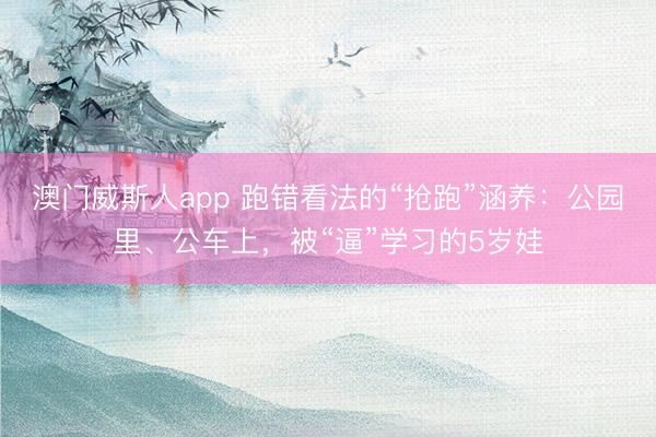 澳门威斯人app 跑错看法的“抢跑”涵养：公园里、公车上，被“逼”学习的5岁娃