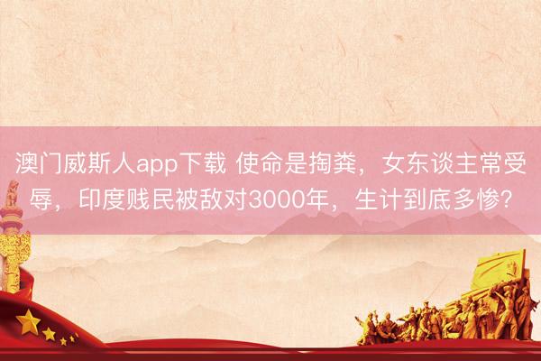 澳门威斯人app下载 使命是掏粪，女东谈主常受辱，印度贱民被敌对3000年，生计到底多惨？