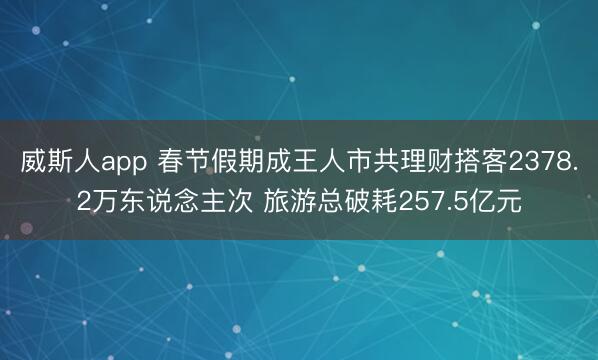 威斯人app 春节假期成王人市共理财搭客2378.2万东说念主次 旅游总破耗257.5亿元