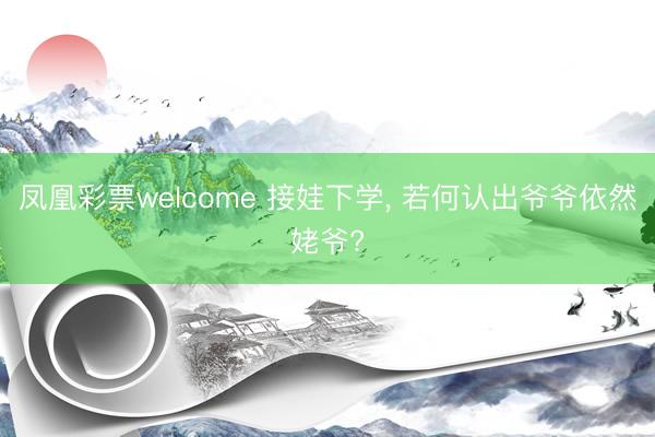 凤凰彩票welcome 接娃下学, 若何认出爷爷依然姥爷?