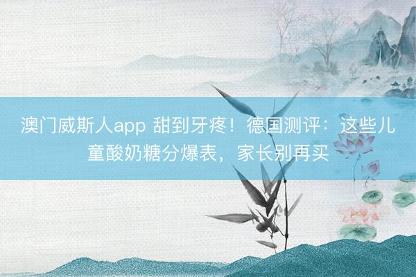 澳门威斯人app 甜到牙疼!德国测评:这些儿童酸奶糖分爆表,家长别再买