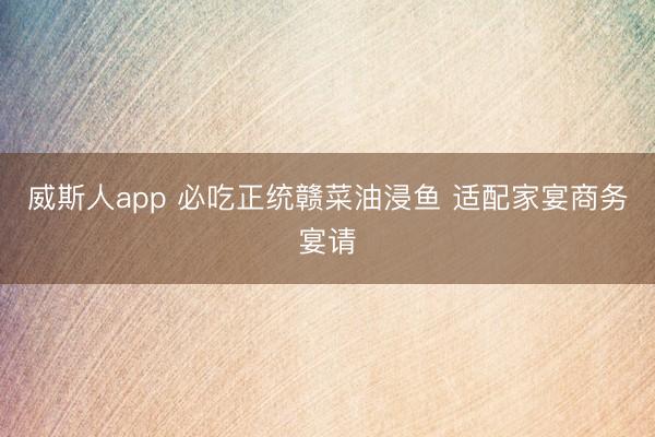 威斯人app 必吃正统赣菜油浸鱼 适配家宴商务宴请