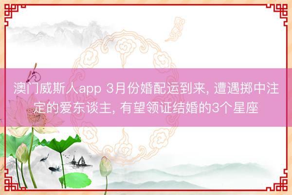 澳门威斯人app 3月份婚配运到来, 遭遇掷中注定的爱东谈主, 有望领证结婚的3个星座