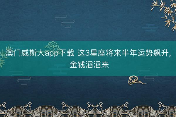 澳门威斯人app下载 这3星座将来半年运势飙升， 金钱滔滔来
