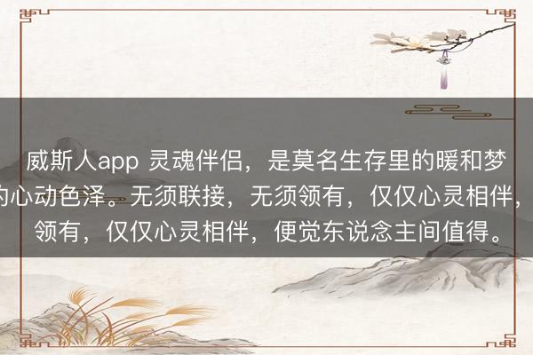 威斯人app 灵魂伴侣,是莫名生存里的暖和梦念念,是平凡岁月里的心动色泽。无须联接,无须领有,仅仅心灵相伴,便觉东说念主间值得。