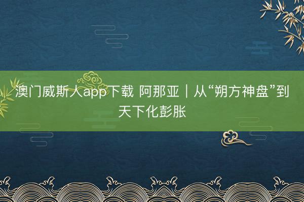 澳门威斯人app下载 阿那亚|从“朔方神盘”到天下化彭胀