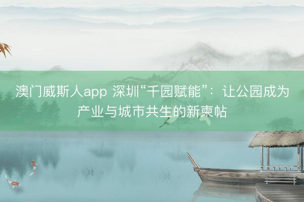 澳门威斯人app 深圳“千园赋能”:让公园成为产业与城市共生的新柬帖