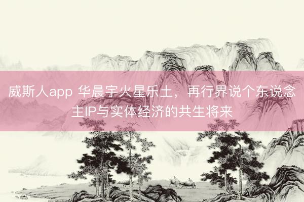 威斯人app 华晨宇火星乐土,再行界说个东说念主IP与实体经济的共生将来