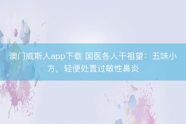 澳门威斯人app下载 国医各人干祖望:五味小方,轻便处置过敏性鼻炎