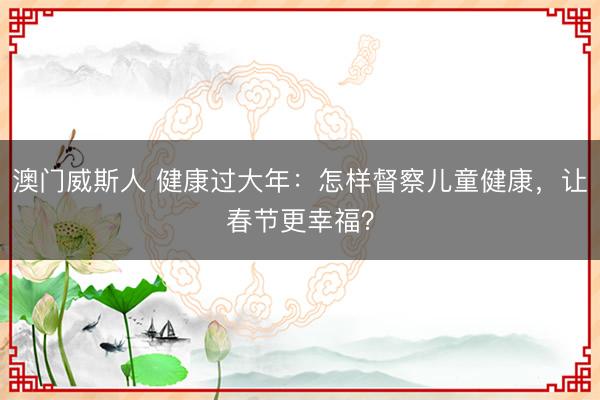 澳门威斯人 健康过大年:怎样督察儿童健康,让春节更幸福?