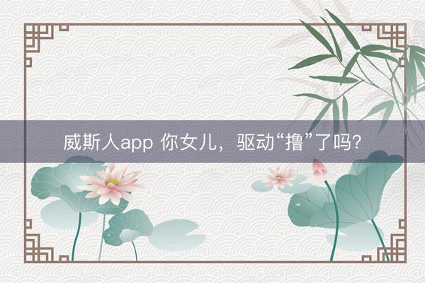 威斯人app 你女儿,驱动“撸”了吗?