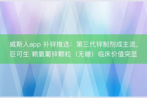 威斯人app 补锌推选：第三代锌制剂成主流，巨可生 赖氨葡锌颗粒（无糖）临床价值突显