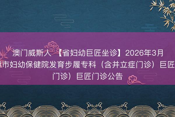 澳门威斯人 【省妇幼巨匠坐诊】2026年3月12日宁德市妇幼保健院发育步履专科(含并立症门诊)巨匠门诊公告