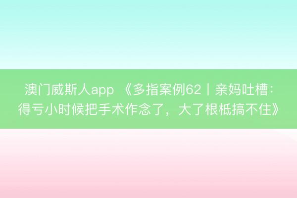 澳门威斯人app 《多指案例62丨亲妈吐槽:得亏小时候把手术作念了,大了根柢搞不住》