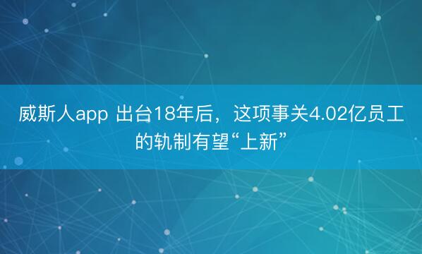 威斯人app 出台18年后，这项事关4.02亿员工的轨制有望“上新”