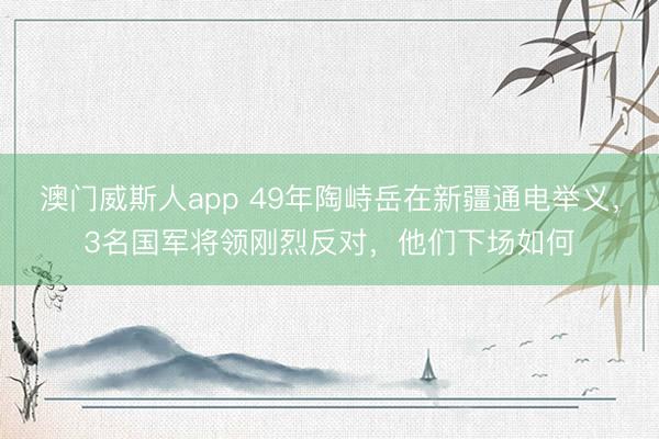 澳门威斯人app 49年陶峙岳在新疆通电举义,3名国军将领刚烈反对,他们下场如何