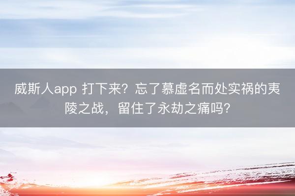 威斯人app 打下来？忘了慕虚名而处实祸的夷陵之战，留住了永劫之痛吗？