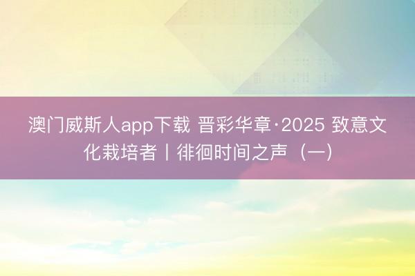 澳门威斯人app下载 晋彩华章·2025 致意文化栽培者丨徘徊时间之声（一）