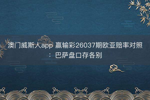 澳门威斯人app 赢输彩26037期欧亚赔率对照：巴萨盘口存各别