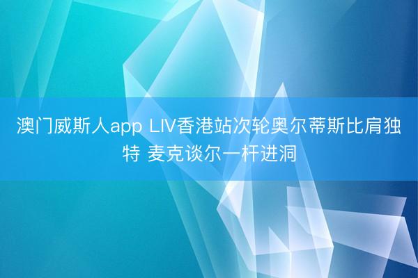 澳门威斯人app LIV香港站次轮奥尔蒂斯比肩独特 麦克谈尔一杆进洞