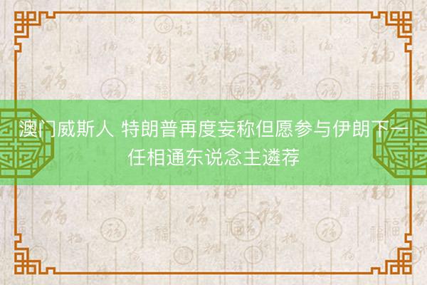 澳门威斯人 特朗普再度妄称但愿参与伊朗下一任相通东说念主遴荐