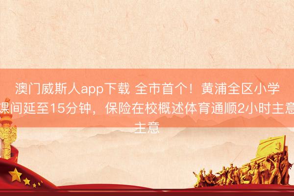 澳门威斯人app下载 全市首个！黄浦全区小学课间延至15分钟，保险在校概述体育通顺2小时主意