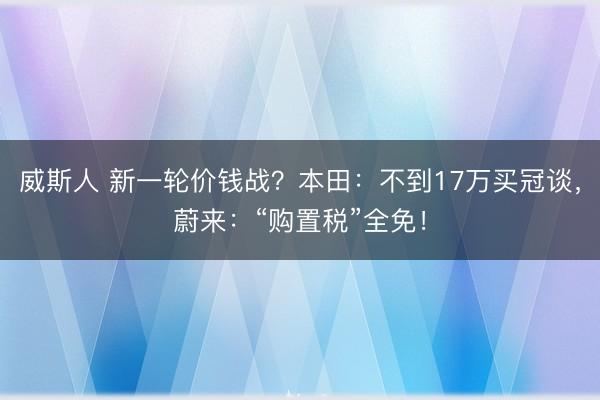 威斯人 新一轮价钱战？本田：不到17万买冠谈，蔚来：“购置税”全免！