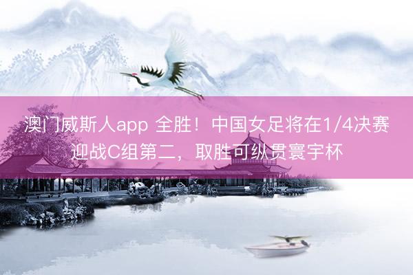 澳门威斯人app 全胜！中国女足将在1/4决赛迎战C组第二，取胜可纵贯寰宇杯