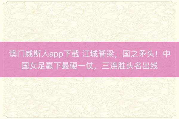 澳门威斯人app下载 江城脊梁，国之矛头！中国女足赢下最硬一仗，三连胜头名出线