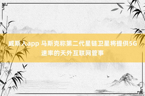 威斯人app 马斯克称第二代星链卫星将提供5G速率的天外互联网管事