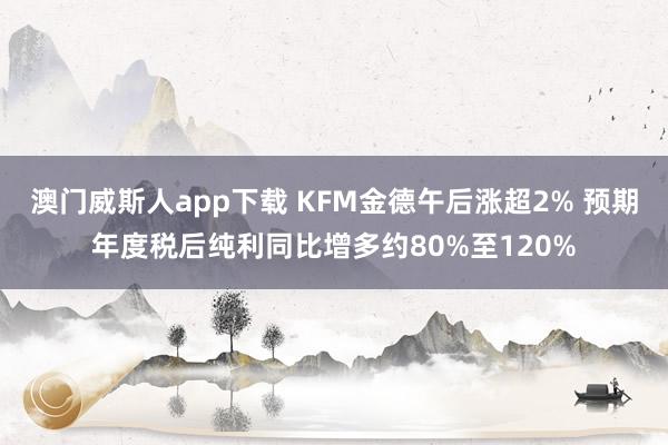 澳门威斯人app下载 KFM金德午后涨超2% 预期年度税后纯利同比增多约80%至120%