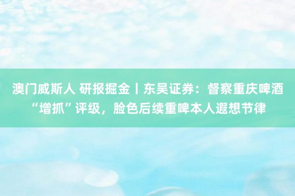澳门威斯人 研报掘金丨东吴证券：督察重庆啤酒“增抓”评级，脸色后续重啤本人遐想节律