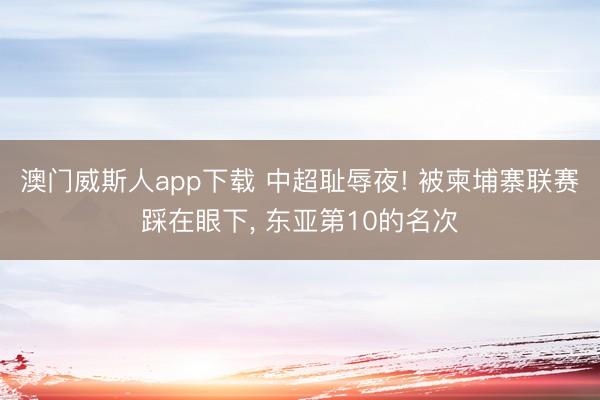 澳门威斯人app下载 中超耻辱夜! 被柬埔寨联赛踩在眼下， 东亚第10的名次