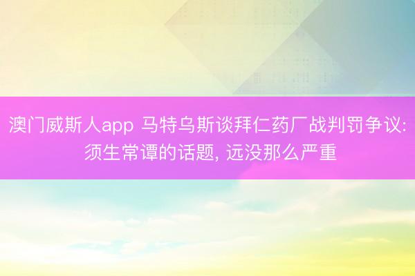 澳门威斯人app 马特乌斯谈拜仁药厂战判罚争议: 须生常谭的话题， 远没那么严重