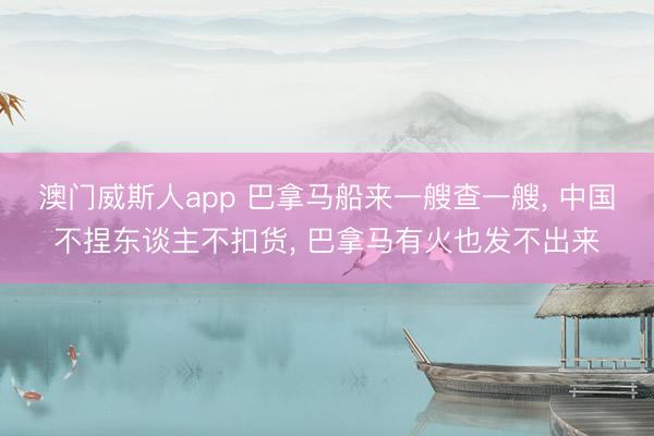 澳门威斯人app 巴拿马船来一艘查一艘， 中国不捏东谈主不扣货， 巴拿马有火也发不出来