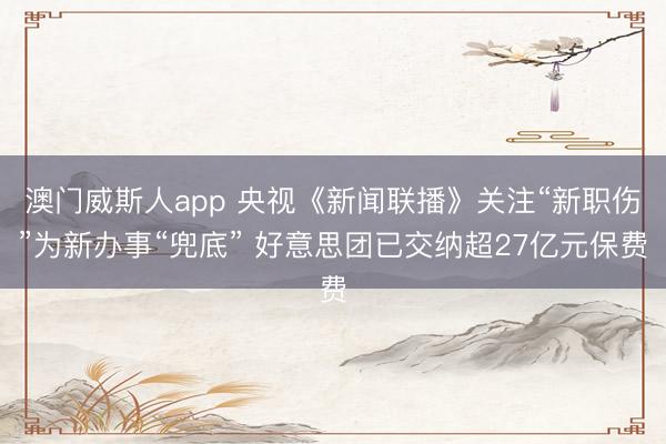 澳门威斯人app 央视《新闻联播》关注“新职伤”为新办事“兜底” 好意思团已交纳超27亿元保费