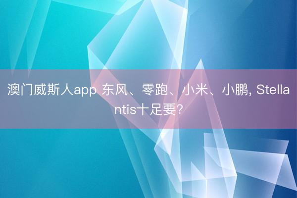 澳门威斯人app 东风、零跑、小米、小鹏， Stellantis十足要?