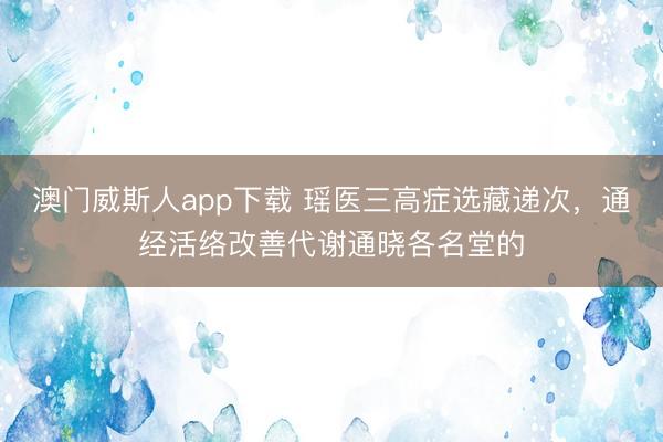 澳门威斯人app下载 瑶医三高症选藏递次，通经活络改善代谢通晓各名堂的