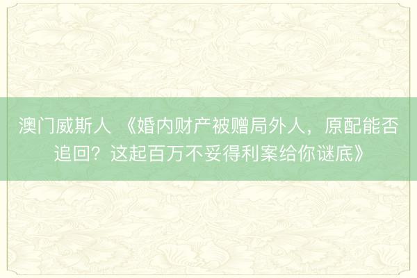 澳门威斯人 《婚内财产被赠局外人，原配能否追回？这起百万不妥得利案给你谜底》