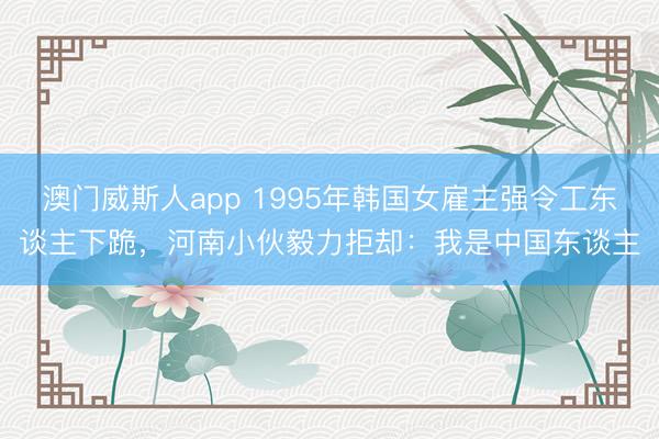 澳门威斯人app 1995年韩国女雇主强令工东谈主下跪，河南小伙毅力拒却：我是中国东谈主