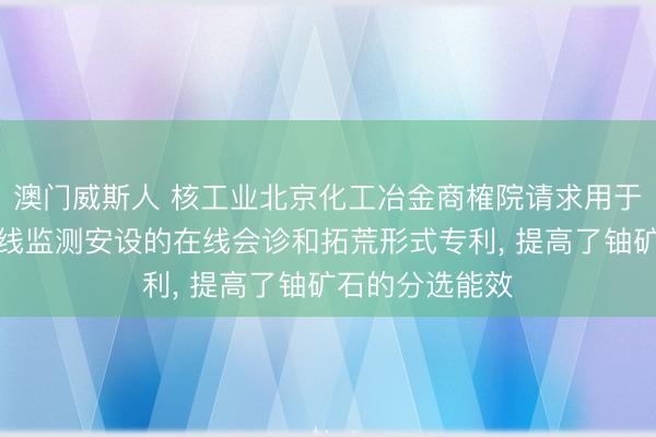 澳门威斯人 核工业北京化工冶金商榷院请求用于铀矿石伽马射线监测安设的在线会诊和拓荒形式专利， 提高了铀矿石的分选能效