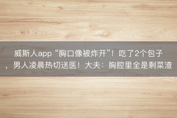 威斯人app “胸口像被炸开”！吃了2个包子，男人凌晨热切送医！大夫：胸腔里全是剩菜渣