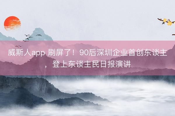威斯人app 刷屏了!90后深圳企业首创东谈主,登上东谈主民日报演讲
