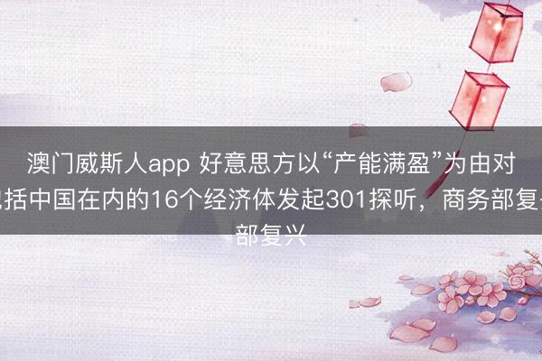 澳门威斯人app 好意思方以“产能满盈”为由对包括中国在内的16个经济体发起301探听，商务部复兴