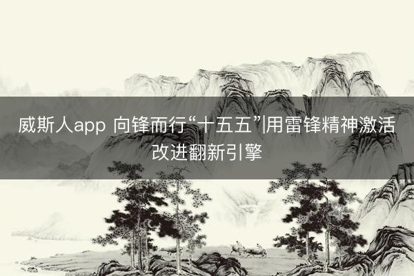 威斯人app 向锋而行“十五五”|用雷锋精神激活改进翻新引擎