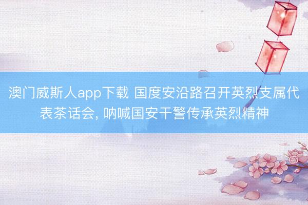 澳门威斯人app下载 国度安沿路召开英烈支属代表茶话会, 呐喊国安干警传承英烈精神