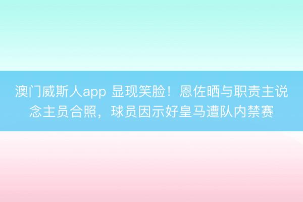 澳门威斯人app 显现笑脸!恩佐晒与职责主说念主员合照,球员因示好皇马遭队内禁赛