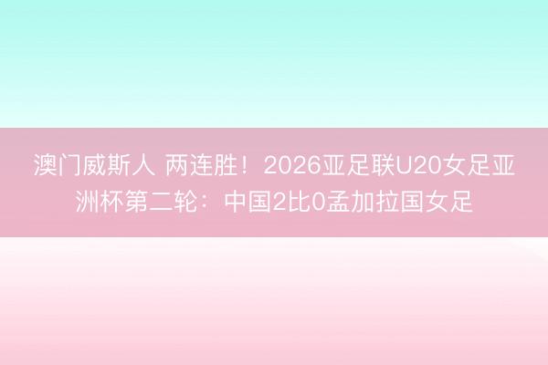 澳门威斯人 两连胜！2026亚足联U20女足亚洲杯第二轮：中国2比0孟加拉国女足
